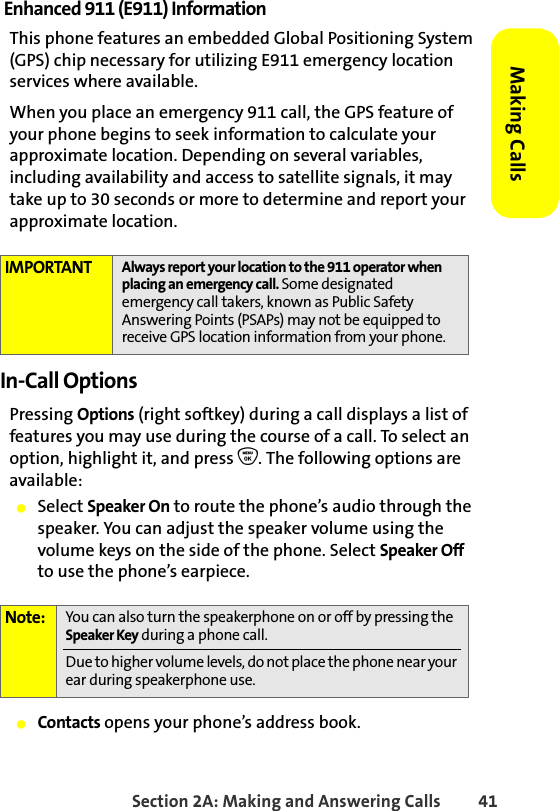 Section 2A: Making and Answering Calls 41Making CallsEnhanced 911 (E911) InformationThis phone features an embedded Global Positioning System (GPS) chip necessary for utilizing E911 emergency location services where available. When you place an emergency 911 call, the GPS feature of your phone begins to seek information to calculate your approximate location. Depending on several variables, including availability and access to satellite signals, it may take up to 30 seconds or more to determine and report your approximate location.In-Call OptionsPressing Options (right softkey) during a call displays a list of features you may use during the course of a call. To select an option, highlight it, and press O. The following options are available:䢇Select Speaker On to route the phone’s audio through the speaker. You can adjust the speaker volume using the volume keys on the side of the phone. Select Speaker Off to use the phone’s earpiece. 䢇Contacts opens your phone’s address book.IMPORTANT Always report your location to the 911 operator when placing an emergency call. Some designated emergency call takers, known as Public Safety Answering Points (PSAPs) may not be equipped to receive GPS location information from your phone.Note: You can also turn the speakerphone on or off by pressing the Speaker Key during a phone call.Due to higher volume levels, do not place the phone near your ear during speakerphone use.