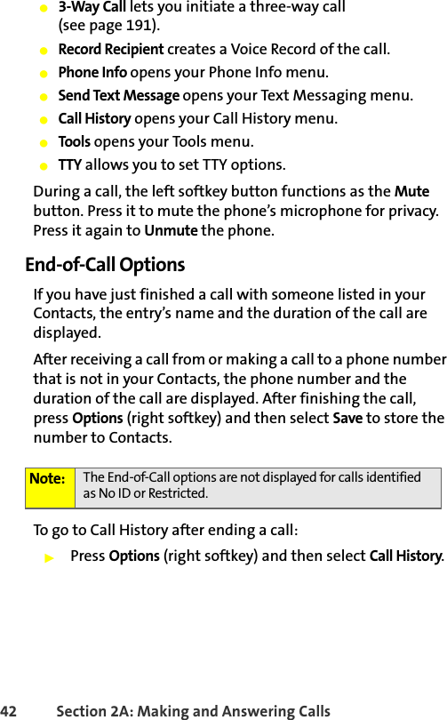 42 Section 2A: Making and Answering Calls 䢇3-Way Call lets you initiate a three-way call (see page 191).䢇Record Recipient creates a Voice Record of the call.䢇Phone Info opens your Phone Info menu.䢇Send Text Message opens your Text Messaging menu.䢇Call History opens your Call History menu.䢇Tools opens your Tools menu.䢇TTY allows you to set TTY options.During a call, the left softkey button functions as the Mute button. Press it to mute the phone’s microphone for privacy. Press it again to Unmute the phone.End-of-Call OptionsIf you have just finished a call with someone listed in your Contacts, the entry’s name and the duration of the call are displayed.After receiving a call from or making a call to a phone number that is not in your Contacts, the phone number and the duration of the call are displayed. After finishing the call, press Options (right softkey) and then select Save to store the number to Contacts.To go to Call History after ending a call:䊳Press Options (right softkey) and then select Call History.Note: The End-of-Call options are not displayed for calls identified as No ID or Restricted.