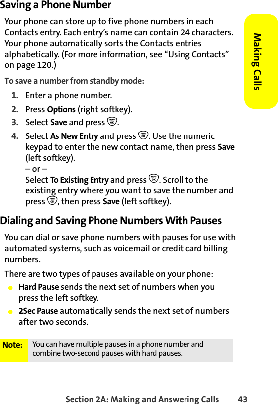 Section 2A: Making and Answering Calls 43Making CallsSaving a Phone NumberYour phone can store up to five phone numbers in each Contacts entry. Each entry’s name can contain 24 characters. Your phone automatically sorts the Contacts entries alphabetically. (For more information, see “Using Contacts” on page 120.)To save a number from standby mode:1. Enter a phone number.2. Press Options (right softkey).3. Select Save and press O.4. Select As New Entry and press O. Use the numeric keypad to enter the new contact name, then press Save (left softkey).– or –Select To Existing Entry and press O. Scroll to the existing entry where you want to save the number and press O, then press Save (left softkey).Dialing and Saving Phone Numbers With PausesYou can dial or save phone numbers with pauses for use with automated systems, such as voicemail or credit card billing numbers. There are two types of pauses available on your phone:䢇Hard Pause sends the next set of numbers when youpress the left softkey.䢇2Sec Pause automatically sends the next set of numbers after two seconds.Note: You can have multiple pauses in a phone number and combine two-second pauses with hard pauses.