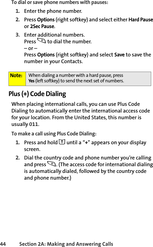 44 Section 2A: Making and Answering Calls To dial or save phone numbers with pauses:1. Enter the phone number.2. Press Options (right softkey) and select either Hard Pause or 2Sec Pause.3. Enter additional numbers.Press s to dial the number.– or – Press Options (right softkey) and select Save to save the number in your Contacts.Plus (+) Code DialingWhen placing international calls, you can use Plus Code Dialing to automatically enter the international access code for your location. From the United States, this number is usually 011.To make a call using Plus Code Dialing:1. Press and hold 0 until a “+” appears on your display screen.2. Dial the country code and phone number you’re calling and press s. (The access code for international dialing is automatically dialed, followed by the country code and phone number.)Note: When dialing a number with a hard pause, pressYes (left softkey) to send the next set of numbers. 