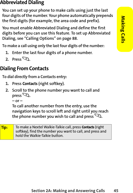 Section 2A: Making and Answering Calls 45Making CallsAbbreviated DialingYou can set up your phone to make calls using just the last four digits of the number. Your phone automatically prepends the first digits (for example, the area code and prefix). You must enable Abbreviated Dialing and define the first digits before you can use this feature. To set up Abbreviated Dialing, see “Calling Options” on page 88.To make a call using only the last four digits of the number:1. Enter the last four digits of a phone number.2. Press s.Dialing From Contacts To dial directly from a Contacts entry:1. Press Contacts (right softkey).2. Scroll to the phone number you want to call and press s.– or –To call another number from the entry, use the navigation keys to scroll left and right until you reach the phone number you wish to call and press s.Tip: To make a Nextel Walkie-Talkie call, press Contacts (right softkey), find the number you want to call, and press and hold the Walkie-Talkie button.