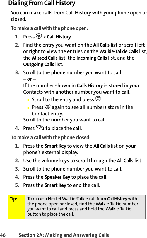 46 Section 2A: Making and Answering Calls Dialing From Call HistoryYou can make calls from Call History with your phone open or closed.To make a call with the phone open:1. Press O &gt; Call History.2. Find the entry you want on the All Calls list or scroll left or right to view the entries on the Walkie-Talkie Calls list, the Missed Calls list, the Incoming Calls list, and the Outgoing Calls list.3. Scroll to the phone number you want to call.– or –If the number shown in Calls History is stored in your Contacts with another number you want to call:䡲Scroll to the entry and press O.䡲Press O again to see all numbers store in the Contact entry.Scroll to the number you want to call.4. Press s to place the call.To make a call with the phone closed:1. Press the Smart Key to view the All Calls list on your phone’s external display.2. Use the volume keys to scroll through the All Calls list.3. Scroll to the phone number you want to call.4. Press the Speaker Key to place the call.5. Press the Smart Key to end the call.Tip: To make a Nextel Walkie-Talkie call from Call History with the phone open or closed, find the Walkie-Talkie number you want to call and press and hold the Walkie-Talkie button to place the call.