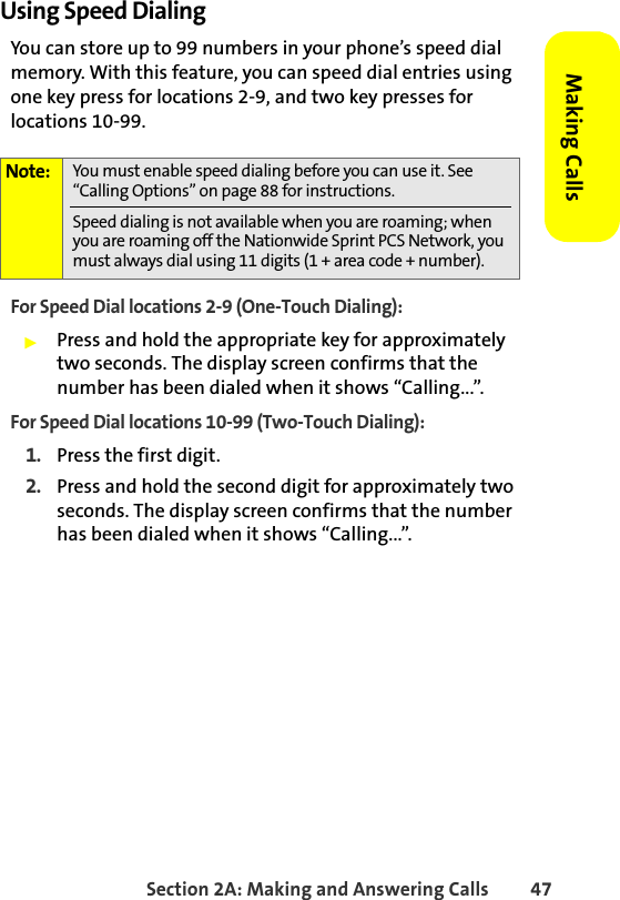 Section 2A: Making and Answering Calls 47Making CallsUsing Speed DialingYou can store up to 99 numbers in your phone’s speed dial memory. With this feature, you can speed dial entries using one key press for locations 2-9, and two key presses for locations 10-99.For Speed Dial locations 2-9 (One-Touch Dialing):䊳Press and hold the appropriate key for approximately two seconds. The display screen confirms that the number has been dialed when it shows “Calling...”.For Speed Dial locations 10-99 (Two-Touch Dialing):1. Press the first digit.2. Press and hold the second digit for approximately two seconds. The display screen confirms that the number has been dialed when it shows “Calling...”.Note: You must enable speed dialing before you can use it. See “Calling Options” on page 88 for instructions. Speed dialing is not available when you are roaming; when you are roaming off the Nationwide Sprint PCS Network, you must always dial using 11 digits (1 + area code + number).