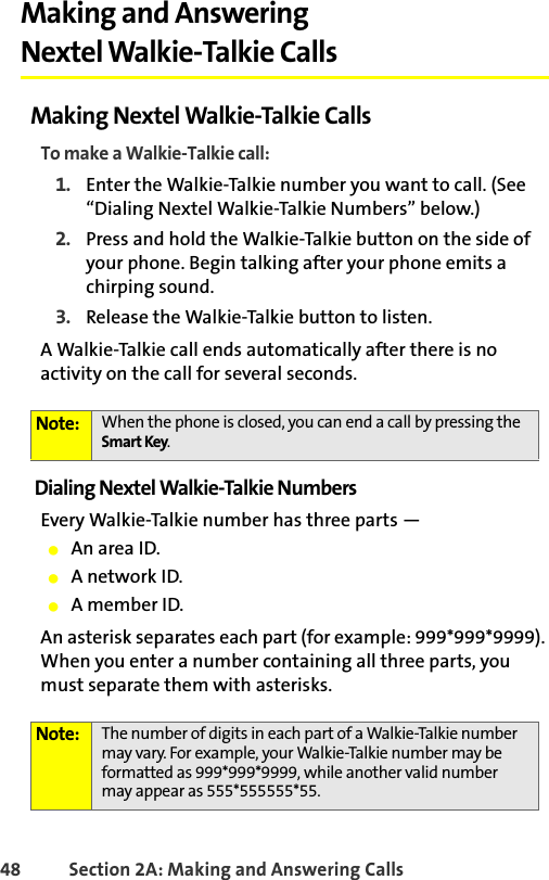 48 Section 2A: Making and Answering Calls Making and Answering Nextel Walkie-Talkie CallsMaking Nextel Walkie-Talkie CallsTo make a Walkie-Talkie call:1. Enter the Walkie-Talkie number you want to call. (See “Dialing Nextel Walkie-Talkie Numbers” below.)2. Press and hold the Walkie-Talkie button on the side of your phone. Begin talking after your phone emits a chirping sound.3. Release the Walkie-Talkie button to listen.A Walkie-Talkie call ends automatically after there is no activity on the call for several seconds. Dialing Nextel Walkie-Talkie NumbersEvery Walkie-Talkie number has three parts — 䢇An area ID. 䢇A network ID.䢇A member ID. An asterisk separates each part (for example: 999*999*9999). When you enter a number containing all three parts, you must separate them with asterisks.Note: When the phone is closed, you can end a call by pressing the Smart Key.Note: The number of digits in each part of a Walkie-Talkie number may vary. For example, your Walkie-Talkie number may be formatted as 999*999*9999, while another valid number may appear as 555*555555*55.