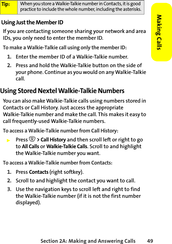 Section 2A: Making and Answering Calls 49Making CallsUsing Just the Member IDIf you are contacting someone sharing your network and area IDs, you only need to enter the member ID.To make a Walkie-Talkie call using only the member ID:1. Enter the member ID of a Walkie-Talkie number.2. Press and hold the Walkie-Talkie button on the side of your phone. Continue as you would on any Walkie-Talkie call. Using Stored Nextel Walkie-Talkie NumbersYou can also make Walkie-Talkie calls using numbers stored in Contacts or Call History. Just access the appropriate Walkie-Talkie number and make the call. This makes it easy to call frequently-used Walkie-Talkie numbers. To access a Walkie-Talkie number from Call History:䊳Press O &gt; Call History and then scroll left or right to go to All Calls or Walkie-Talkie Calls. Scroll to and highlight the Walkie-Talkie number you want. To access a Walkie-Talkie number from Contacts:1. Press Contacts (right softkey). 2. Scroll to and highlight the contact you want to call.3. Use the navigation keys to scroll left and right to find the Walkie-Talkie number (if it is not the first number displayed).Tip: When you store a Walkie-Talkie number in Contacts, it is good practice to include the whole number, including the asterisks.