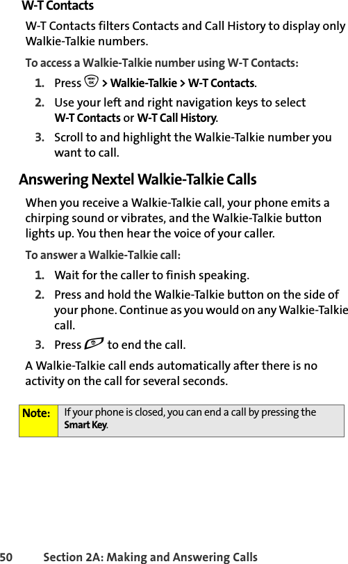 50 Section 2A: Making and Answering Calls W-T ContactsW-T Contacts filters Contacts and Call History to display only Walkie-Talkie numbers. To access a Walkie-Talkie number using W-T Contacts:1. Press O &gt; Walkie-Talkie &gt; W-T Contacts. 2. Use your left and right navigation keys to select W-T Contacts or W-T Call History.3. Scroll to and highlight the Walkie-Talkie number you want to call. Answering Nextel Walkie-Talkie CallsWhen you receive a Walkie-Talkie call, your phone emits a chirping sound or vibrates, and the Walkie-Talkie button lights up. You then hear the voice of your caller. To answer a Walkie-Talkie call:1. Wait for the caller to finish speaking.2. Press and hold the Walkie-Talkie button on the side of your phone. Continue as you would on any Walkie-Talkie call. 3. Press e to end the call.A Walkie-Talkie call ends automatically after there is no activity on the call for several seconds. Note: If your phone is closed, you can end a call by pressing the Smart Key.