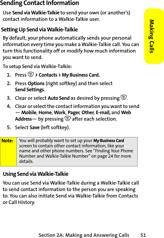 Section 2A: Making and Answering Calls 51Making CallsSending Contact InformationUse Send via Walkie-Talkie to send your own (or another’s) contact information to a Walkie-Talkie user.Setting Up Send via Walkie-TalkieBy default, your phone automatically sends your personal information every time you make a Walkie-Talkie call. You can turn this functionality off or modify how much information you want to send. To setup Send via Walkie-Talkie:1. Press O &gt; Contacts &gt; My Business Card.2. Press Options (right softkey) and then select Send Settings.3. Clear or select Auto Send as desired by pressing O.4. Clear or select the contact information you want to send — Mobile, Home, Work, Pager, Other, E-mail, and Web Address— by pressing O after each selection. 5. Select Save (left softkey).Using Send via Walkie-TalkieYou can use Send via Walkie-Talkie during a Walkie-Talkie call to send contact information to the person you are speaking to. You can also initiate Send via Walkie-Talkie from Contacts or Call History. Note: You will probably want to set up your My Business Card screen to contain other contact information, like your name and other phone numbers. See “Finding Your Phone Number and Walkie-Talkie Number” on page 24 for more details. 