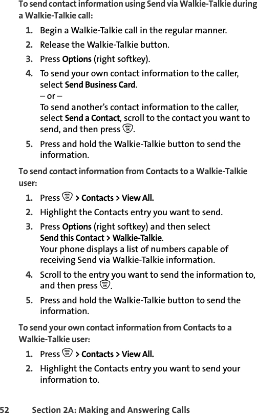 52 Section 2A: Making and Answering Calls To send contact information using Send via Walkie-Talkie during a Walkie-Talkie call:1. Begin a Walkie-Talkie call in the regular manner. 2. Release the Walkie-Talkie button.3. Press Options (right softkey). 4. To send your own contact information to the caller, select Send Business Card.– or –To send another’s contact information to the caller, select Send a Contact, scroll to the contact you want to send, and then press O. 5. Press and hold the Walkie-Talkie button to send the information. To send contact information from Contacts to a Walkie-Talkie user:1. Press O &gt; Contacts &gt; View All.2. Highlight the Contacts entry you want to send. 3. Press Options (right softkey) and then select Send this Contact &gt; Walkie-Talkie. Your phone displays a list of numbers capable of receiving Send via Walkie-Talkie information.4. Scroll to the entry you want to send the information to, and then press O. 5. Press and hold the Walkie-Talkie button to send the information. To send your own contact information from Contacts to a Walkie-Talkie user:1. Press O &gt; Contacts &gt; View All.2. Highlight the Contacts entry you want to send your information to. 