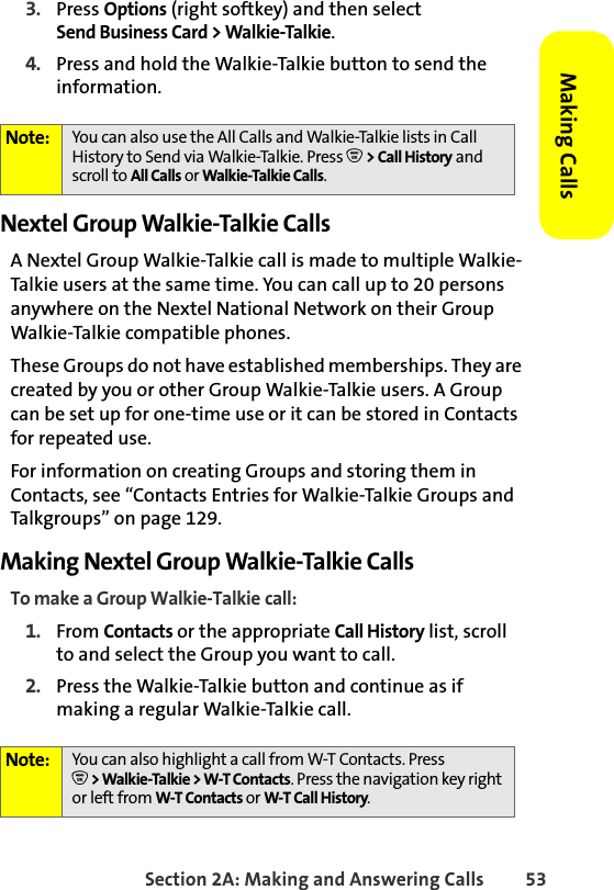 Section 2A: Making and Answering Calls 53Making Calls3. Press Options (right softkey) and then select Send Business Card &gt; Walkie-Talkie. 4. Press and hold the Walkie-Talkie button to send the information. Nextel Group Walkie-Talkie CallsA Nextel Group Walkie-Talkie call is made to multiple Walkie-Talkie users at the same time. You can call up to 20 persons anywhere on the Nextel National Network on their Group Walkie-Talkie compatible phones. These Groups do not have established memberships. They are created by you or other Group Walkie-Talkie users. A Group can be set up for one-time use or it can be stored in Contacts for repeated use. For information on creating Groups and storing them in Contacts, see “Contacts Entries for Walkie-Talkie Groups and Talkgroups” on page 129.Making Nextel Group Walkie-Talkie CallsTo make a Group Walkie-Talkie call:1. From Contacts or the appropriate Call History list, scroll to and select the Group you want to call. 2. Press the Walkie-Talkie button and continue as if making a regular Walkie-Talkie call.Note: You can also use the All Calls and Walkie-Talkie lists in Call History to Send via Walkie-Talkie. Press O &gt; Call History and scroll to All Calls or Walkie-Talkie Calls. Note: You can also highlight a call from W-T Contacts. PressO &gt; Walkie-Talkie &gt; W-T Contacts. Press the navigation key right or left from W-T Contacts or W-T Call History. 