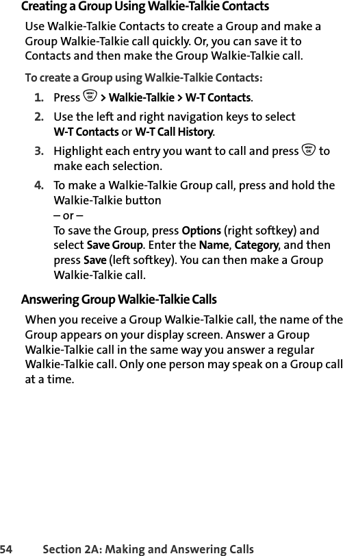 54 Section 2A: Making and Answering Calls Creating a Group Using Walkie-Talkie ContactsUse Walkie-Talkie Contacts to create a Group and make a Group Walkie-Talkie call quickly. Or, you can save it to Contacts and then make the Group Walkie-Talkie call. To create a Group using Walkie-Talkie Contacts:1. Press O &gt; Walkie-Talkie &gt; W-T Contacts.2. Use the left and right navigation keys to selectW-T Contacts or W-T Call History. 3. Highlight each entry you want to call and press O to make each selection. 4. To make a Walkie-Talkie Group call, press and hold the Walkie-Talkie button– or –To save the Group, press Options (right softkey) and select Save Group. Enter the Name, Category, and then press Save (left softkey). You can then make a Group Walkie-Talkie call. Answering Group Walkie-Talkie CallsWhen you receive a Group Walkie-Talkie call, the name of the Group appears on your display screen. Answer a Group Walkie-Talkie call in the same way you answer a regular Walkie-Talkie call. Only one person may speak on a Group call at a time.