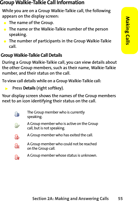 Section 2A: Making and Answering Calls 55Making CallsGroup Walkie-Talkie Call InformationWhile you are on a Group Walkie-Talkie call, the following appears on the display screen:䢇The name of the Group.䢇The name or the Walkie-Talkie number of the person speaking.䢇The number of participants in the Group Walkie-Talkie call.Group Walkie-Talkie Call DetailsDuring a Group Walkie-Talkie call, you can view details about the other Group members, such as their name, Walkie-Talkie number, and their status on the call.To view call details while on a Group Walkie-Talkie call:䊳Press Details (right softkey). Your display screen shows the names of the Group members next to an icon identifying their status on the call. The Group member who is currently speaking.A Group member who is active on the Group call, but is not speaking.A Group member who has exited the call.A Group member who could not be reached on the Group call.A Group member whose status is unknown.