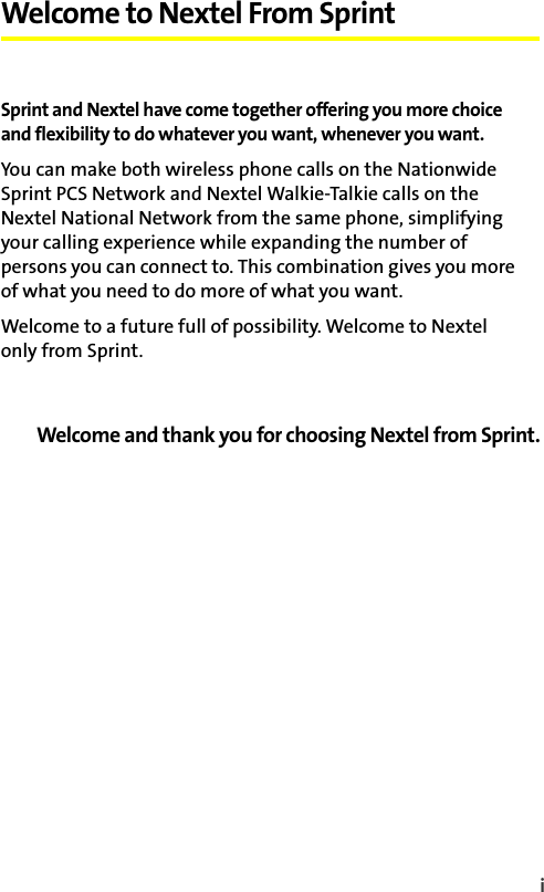 i Welcome to Nextel From SprintSprint and Nextel have come together offering you more choice and flexibility to do whatever you want, whenever you want. You can make both wireless phone calls on the Nationwide Sprint PCS Network and Nextel Walkie-Talkie calls on the Nextel National Network from the same phone, simplifying your calling experience while expanding the number of persons you can connect to. This combination gives you more of what you need to do more of what you want. Welcome to a future full of possibility. Welcome to Nextel only from Sprint.Welcome and thank you for choosing Nextel from Sprint.