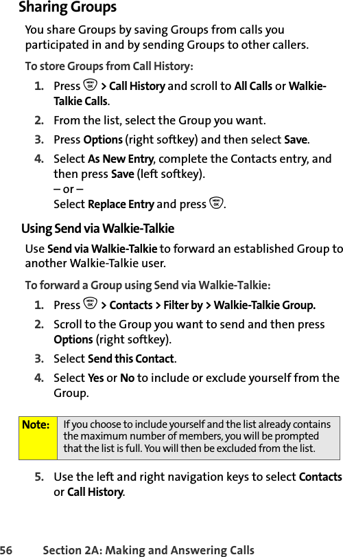 56 Section 2A: Making and Answering Calls Sharing GroupsYou share Groups by saving Groups from calls you participated in and by sending Groups to other callers. To store Groups from Call History:1. Press O &gt; Call History and scroll to All Calls or Walkie-Talkie Calls.2. From the list, select the Group you want.3. Press Options (right softkey) and then select Save.4. Select As New Entry, complete the Contacts entry, and then press Save (left softkey).– or –Select Replace Entry and press O. Using Send via Walkie-TalkieUse Send via Walkie-Talkie to forward an established Group to another Walkie-Talkie user.To forward a Group using Send via Walkie-Talkie:1. Press O &gt; Contacts &gt; Filter by &gt; Walkie-Talkie Group.2. Scroll to the Group you want to send and then press Options (right softkey).3. Select Send this Contact. 4. Select Yes or No to include or exclude yourself from the Group. 5. Use the left and right navigation keys to select Contacts or Call History. Note: If you choose to include yourself and the list already contains the maximum number of members, you will be prompted that the list is full. You will then be excluded from the list. 