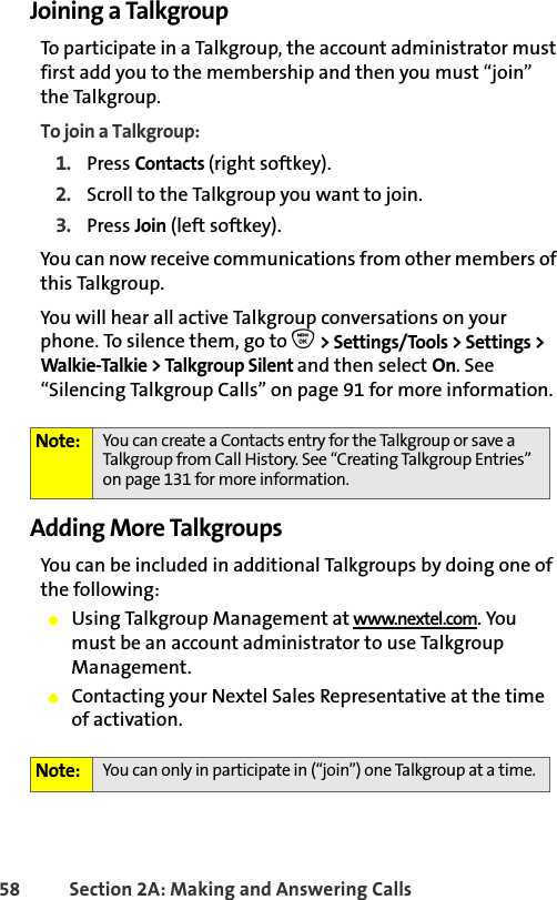 58 Section 2A: Making and Answering Calls Joining a TalkgroupTo participate in a Talkgroup, the account administrator must first add you to the membership and then you must “join” the Talkgroup.To join a Talkgroup:1. Press Contacts (right softkey).2. Scroll to the Talkgroup you want to join.3. Press Join (left softkey).You can now receive communications from other members of this Talkgroup. You will hear all active Talkgroup conversations on your phone. To silence them, go to O &gt; Settings/Tools &gt; Settings &gt; Walkie-Talkie &gt; Talkgroup Silent and then select On. See “Silencing Talkgroup Calls” on page 91 for more information. Adding More TalkgroupsYou can be included in additional Talkgroups by doing one of the following:䢇Using Talkgroup Management at www.nextel.com. You must be an account administrator to use Talkgroup Management.䢇Contacting your Nextel Sales Representative at the time of activation.Note: You can create a Contacts entry for the Talkgroup or save a Talkgroup from Call History. See “Creating Talkgroup Entries” on page 131 for more information.Note: You can only in participate in (“join”) one Talkgroup at a time. 