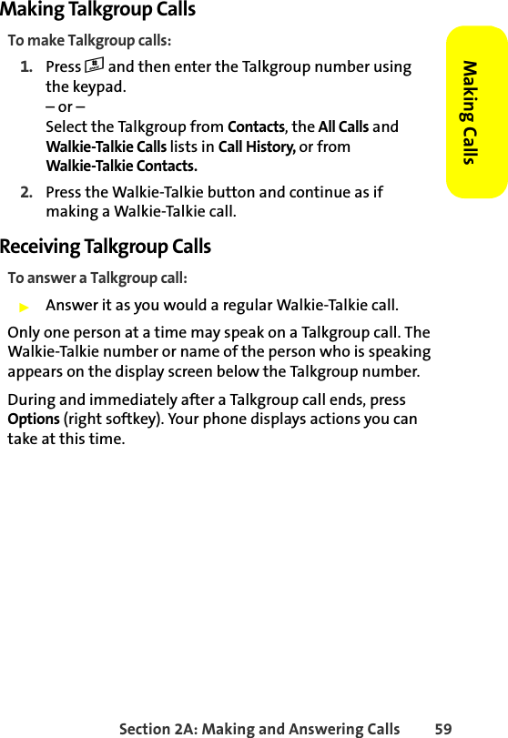 Section 2A: Making and Answering Calls 59Making CallsMaking Talkgroup CallsTo make Talkgroup calls:1. Press # and then enter the Talkgroup number using the keypad. – or – Select the Talkgroup from Contacts, the All Calls and Walkie-Talkie Calls lists in Call History, or from Walkie-Talkie Contacts.2. Press the Walkie-Talkie button and continue as if making a Walkie-Talkie call.Receiving Talkgroup CallsTo answer a Talkgroup call:䊳Answer it as you would a regular Walkie-Talkie call.Only one person at a time may speak on a Talkgroup call. The Walkie-Talkie number or name of the person who is speaking appears on the display screen below the Talkgroup number.During and immediately after a Talkgroup call ends, press Options (right softkey). Your phone displays actions you can take at this time. 