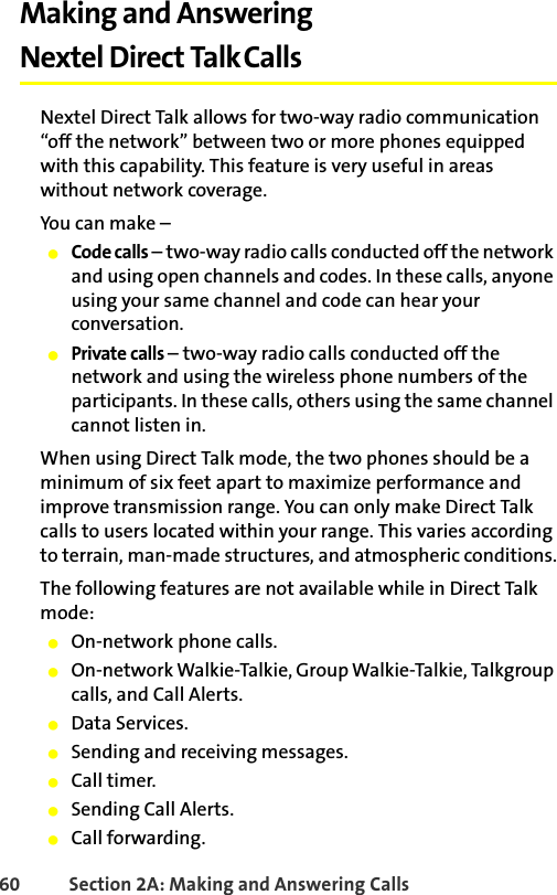 60 Section 2A: Making and Answering Calls Making and Answering Nextel Direct TalkCallsNextel Direct Talk allows for two-way radio communication“off the network” between two or more phones equipped with this capability. This feature is very useful in areas without network coverage. You can make –䢇Code calls – two-way radio calls conducted off the network and using open channels and codes. In these calls, anyone using your same channel and code can hear your conversation.䢇Private calls – two-way radio calls conducted off the network and using the wireless phone numbers of the participants. In these calls, others using the same channel cannot listen in.When using Direct Talk mode, the two phones should be a minimum of six feet apart to maximize performance and improve transmission range. You can only make Direct Talk calls to users located within your range. This varies according to terrain, man-made structures, and atmospheric conditions.The following features are not available while in Direct Talk mode:䢇On-network phone calls.䢇On-network Walkie-Talkie, Group Walkie-Talkie, Talkgroup calls, and Call Alerts.䢇Data Services. 䢇Sending and receiving messages.䢇Call timer.䢇Sending Call Alerts.䢇Call forwarding.