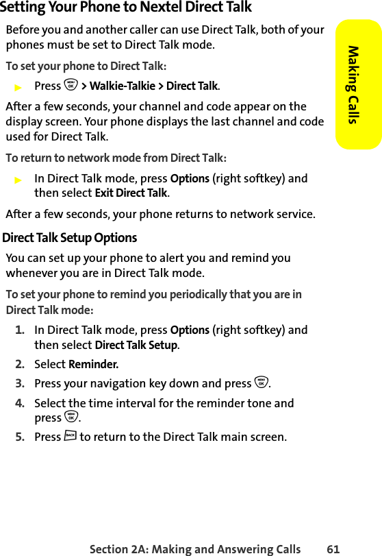 Section 2A: Making and Answering Calls 61Making CallsSetting Your Phone to Nextel Direct TalkBefore you and another caller can use Direct Talk, both of your phones must be set to Direct Talk mode. To set your phone to Direct Talk:䊳Press O &gt; Walkie-Talkie &gt; Direct Talk.After a few seconds, your channel and code appear on the display screen. Your phone displays the last channel and code used for Direct Talk. To return to network mode from Direct Talk:䊳In Direct Talk mode, press Options (right softkey) and then select Exit Direct Talk. After a few seconds, your phone returns to network service.Direct Talk Setup OptionsYou can set up your phone to alert you and remind you whenever you are in Direct Talk mode. To set your phone to remind you periodically that you are in Direct Talk mode:1. In Direct Talk mode, press Options (right softkey) and then select Direct Talk Setup.2. Select Reminder. 3. Press your navigation key down and press O.4. Select the time interval for the reminder tone and press O.5. Press c to return to the Direct Talk main screen.