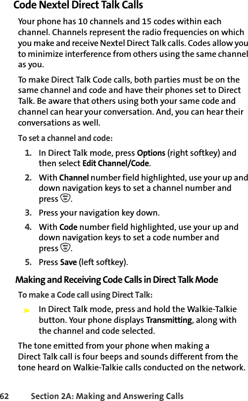 62 Section 2A: Making and Answering Calls Code Nextel Direct Talk CallsYour phone has 10 channels and 15 codes within each channel. Channels represent the radio frequencies on which you make and receive Nextel Direct Talk calls. Codes allow you to minimize interference from others using the same channel as you. To make Direct Talk Code calls, both parties must be on the same channel and code and have their phones set to Direct Talk. Be aware that others using both your same code and channel can hear your conversation. And, you can hear their conversations as well.To set a channel and code:1. In Direct Talk mode, press Options (right softkey) and then select Edit Channel/Code. 2. With Channel number field highlighted, use your up and down navigation keys to set a channel number and press O.3. Press your navigation key down.4. With Code number field highlighted, use your up and down navigation keys to set a code number and press O.5. Press Save (left softkey).Making and Receiving Code Calls in Direct Talk ModeTo make a Code call using Direct Talk:䊳In Direct Talk mode, press and hold the Walkie-Talkie button. Your phone displays Transmitting, along with the channel and code selected. The tone emitted from your phone when making a Direct Talk call is four beeps and sounds different from the tone heard on Walkie-Talkie calls conducted on the network.