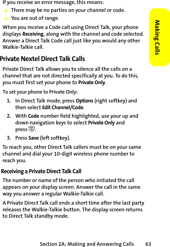 Section 2A: Making and Answering Calls 63Making CallsIf you receive an error message, this means:䢇There may be no parties on your channel or code.䢇You are out of range.When you receive a Code call using Direct Talk, your phone displays Receiving, along with the channel and code selected. Answer a Direct Talk Code call just like you would any other Walkie-Talkie call. Private Nextel Direct Talk CallsPrivate Direct Talk allows you to silence all the calls on a channel that are not directed specifically at you. To do this, you must first set your phone to Private Only. To set your phone to Private Only:1. In Direct Talk mode, press Options (right softkey) and then select Edit Channel/Code. 2. With Code number field highlighted, use your up and down navigation keys to select Private Only and press O.3. Press Save (left softkey).To reach you, other Direct Talk callers must be on your same channel and dial your 10-digit wireless phone number to reach you. Receiving a Private Direct Talk CallThe number or name of the person who initiated the call appears on your display screen. Answer the call in the same way you answer a regular Walkie-Talkie call. A Private Direct Talk call ends a short time after the last party releases the Walkie-Talkie button. The display screen returns to Direct Talk standby mode.