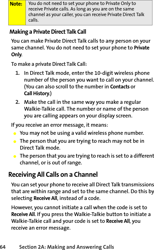 64 Section 2A: Making and Answering Calls Making a Private Direct Talk CallYou can make Private Direct Talk calls to any person on your same channel. You do not need to set your phone to Private Only. To make a private Direct Talk Call:1. In Direct Talk mode, enter the 10-digit wireless phone number of the person you want to call on your channel. (You can also scroll to the number in Contacts or Call History.)2. Make the call in the same way you make a regular Walkie-Talkie call. The number or name of the person you are calling appears on your display screen.If you receive an error message, it means:䢇You may not be using a valid wireless phone number.䢇The person that you are trying to reach may not be in Direct Talk mode.䢇The person that you are trying to reach is set to a different channel, or is out of range.Receiving All Calls on a ChannelYou can set your phone to receive all Direct Talk transmissions that are within range and set to the same channel. Do this by selecting Receive All, instead of a code. However, you cannot initiate a call when the code is set to Receive All. If you press the Walkie-Talkie button to initiate a Walkie-Talkie call and your code is set to Receive All, you receive an error message.Note: You do not need to set your phone to Private Only to receive Private calls. As long as you are on the same channel as your caller, you can receive Private Direct Talk calls.