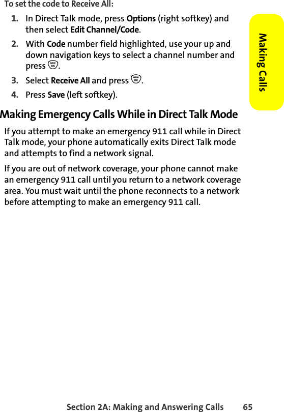 Section 2A: Making and Answering Calls 65Making CallsTo set the code to Receive All:1. In Direct Talk mode, press Options (right softkey) and then select Edit Channel/Code. 2. With Code number field highlighted, use your up and down navigation keys to select a channel number and press O.3. Select Receive All and press O.4. Press Save (left softkey).Making Emergency Calls While in Direct Talk ModeIf you attempt to make an emergency 911 call while in Direct Talk mode, your phone automatically exits Direct Talk mode and attempts to find a network signal.If you are out of network coverage, your phone cannot make an emergency 911 call until you return to a network coverage area. You must wait until the phone reconnects to a network before attempting to make an emergency 911 call.