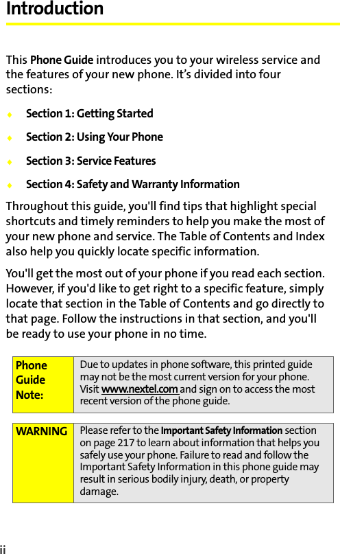 ii IntroductionThis Phone Guide introduces you to your wireless service and the features of your new phone. It’s divided into four sections:⽧Section 1: Getting Started⽧Section 2: Using Your Phone⽧Section 3: Service Features⽧Section 4: Safety and Warranty InformationThroughout this guide, you&apos;ll find tips that highlight special shortcuts and timely reminders to help you make the most of your new phone and service. The Table of Contents and Index also help you quickly locate specific information.You&apos;ll get the most out of your phone if you read each section. However, if you&apos;d like to get right to a specific feature, simply locate that section in the Table of Contents and go directly to that page. Follow the instructions in that section, and you&apos;ll be ready to use your phone in no time.Phone Guide Note:Due to updates in phone software, this printed guide may not be the most current version for your phone. Visit www.nextel.com and sign on to access the most recent version of the phone guide. WARNING Please refer to the Important Safety Information section on page 217 to learn about information that helps you safely use your phone. Failure to read and follow the Important Safety Information in this phone guide may result in serious bodily injury, death, or property damage.