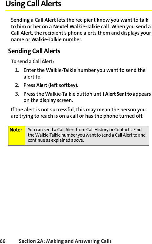 66 Section 2A: Making and Answering Calls Using Call AlertsSending a Call Alert lets the recipient know you want to talk to him or her on a Nextel Walkie-Talkie call. When you send a Call Alert, the recipient’s phone alerts them and displays your name or Walkie-Talkie number. Sending Call AlertsTo send a Call Alert:1. Enter the Walkie-Talkie number you want to send the alert to. 2. Press Alert (left softkey). 3. Press the Walkie-Talkie button until Alert Sent to appears on the display screen.If the alert is not successful, this may mean the person you are trying to reach is on a call or has the phone turned off.Note: You can send a Call Alert from Call History or Contacts. Find the Walkie-Talkie number you want to send a Call Alert to and continue as explained above.