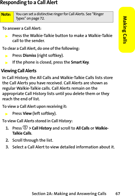 Section 2A: Making and Answering Calls 67Making CallsResponding to a Call AlertTo answer a Call Alert:䊳Press the Walkie-Talkie button to make a Walkie-Talkie call to the sender.To clear a Call Alert, do one of the following:䊳Press Dismiss (right softkey). 䊳If the phone is closed, press the Smart Key.Viewing Call AlertsIn Call History, the All Calls and Walkie-Talkie Calls lists store the Call Alerts you have received. Call Alerts are shown as regular Walkie-Talkie calls. Call Alerts remain on the appropriate Call History lists until you delete them or they reach the end of list. To view a Call Alert upon receiving it:䊳Press View (left softkey).To view Call Alerts stored in Call History:1. Press O &gt; Call History and scroll to All Calls or Walkie-Talkie Calls.2. Scroll through the list.3. Select a Call Alert to view detailed information about it.Note: You can set a distinctive ringer for Call Alerts. See “Ringer Types” on page 72.