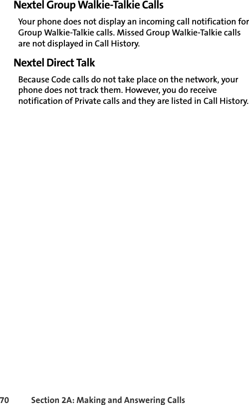 70 Section 2A: Making and Answering Calls Nextel Group Walkie-Talkie CallsYour phone does not display an incoming call notification for Group Walkie-Talkie calls. Missed Group Walkie-Talkie calls are not displayed in Call History.Nextel Direct TalkBecause Code calls do not take place on the network, your phone does not track them. However, you do receive notification of Private calls and they are listed in Call History. 