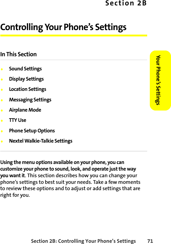 Section 2B: Controlling Your Phone’s Settings 71Your Phone’s SettingsYour Phone’s SettingsSection 2BControlling Your Phone’s SettingsIn This Section⽧Sound Settings⽧Display Settings⽧Location Settings⽧Messaging Settings⽧Airplane Mode⽧TTY Use⽧Phone Setup Options⽧Nextel Walkie-Talkie SettingsUsing the menu options available on your phone, you can customize your phone to sound, look, and operate just the way you want it. This section describes how you can change your phone’s settings to best suit your needs. Take a few moments to review these options and to adjust or add settings that are right for you.