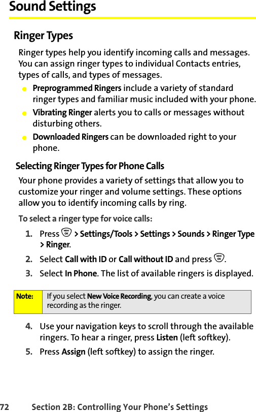 72 Section 2B: Controlling Your Phone’s SettingsSound SettingsRinger TypesRinger types help you identify incoming calls and messages. You can assign ringer types to individual Contacts entries, types of calls, and types of messages.䢇Preprogrammed Ringers include a variety of standard ringer types and familiar music included with your phone.䢇Vibrating Ringer alerts you to calls or messages without disturbing others.䢇Downloaded Ringers can be downloaded right to your phone.Selecting Ringer Types for Phone CallsYour phone provides a variety of settings that allow you to customize your ringer and volume settings. These options allow you to identify incoming calls by ring.To select a ringer type for voice calls:1. Press O &gt; Settings/Tools &gt; Settings &gt; Sounds &gt; Ringer Type &gt; Ringer.2. Select Call with ID or Call without ID and press O.3. Select In Phone. The list of available ringers is displayed.4. Use your navigation keys to scroll through the available ringers. To hear a ringer, press Listen (left softkey).5. Press Assign (left softkey) to assign the ringer.Note: If you select New Voice Recording, you can create a voice recording as the ringer. 