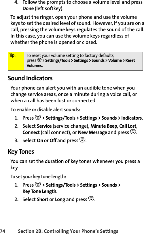 74 Section 2B: Controlling Your Phone’s Settings4. Follow the prompts to choose a volume level and press Done (left softkey).To adjust the ringer, open your phone and use the volume keys to set the desired level of sound. However, if you are on a call, pressing the volume keys regulates the sound of the call. In this case, you can use the volume keys regardless of whether the phone is opened or closed. Sound IndicatorsYour phone can alert you with an audible tone when you change service areas, once a minute during a voice call, or when a call has been lost or connected.To enable or disable alert sounds:1. Press O &gt; Settings/Tools &gt; Settings &gt; Sounds &gt; Indicators.2. Select Service (service change), Minute Beep, Call Lost, Connect (call connect), or New Message and press O.3. Select On or Off and press O.Key TonesYou can set the duration of key tones whenever you press a key.To set your key tone length: 1. Press O &gt; Settings/Tools &gt; Settings &gt; Sounds &gt; Key Tone Length.2. Select Short or Long and press O.Tip: To reset your volume setting to factory defaults, press O &gt; Settings/Tools &gt; Settings &gt; Sounds &gt; Volume &gt; Reset Volumes.