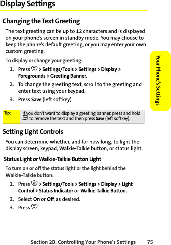 Section 2B: Controlling Your Phone’s Settings 75Your Phone’s SettingsYour Phone’s SettingsDisplay SettingsChanging the Text GreetingThe text greeting can be up to 12 characters and is displayed on your phone’s screen in standby mode. You may choose to keep the phone’s default greeting, or you may enter your own custom greeting.To display or change your greeting:1. Press O &gt; Settings/Tools &gt; Settings &gt; Display &gt; Foregrounds &gt; Greeting Banner.2. To change the greeting text, scroll to the greeting and enter text using your keypad. 3. Press Save (left softkey).Setting Light ControlsYou can determine whether, and for how long, to light the display screen, keypad, Walkie-Talkie button, or status light.Status Light or Walkie-Talkie Button LightTo turn on or off the status light or the light behind the Walkie-Talkie button:1. Press O &gt; Settings/Tools &gt; Settings &gt; Display &gt; Light Control &gt; Status Indicator or Walkie-Talkie Button.2. Select On or Off, as desired. 3. Press O.Tip: If you don&apos;t want to display a greeting banner, press and hold c to remove the text and then press Save (left softkey).
