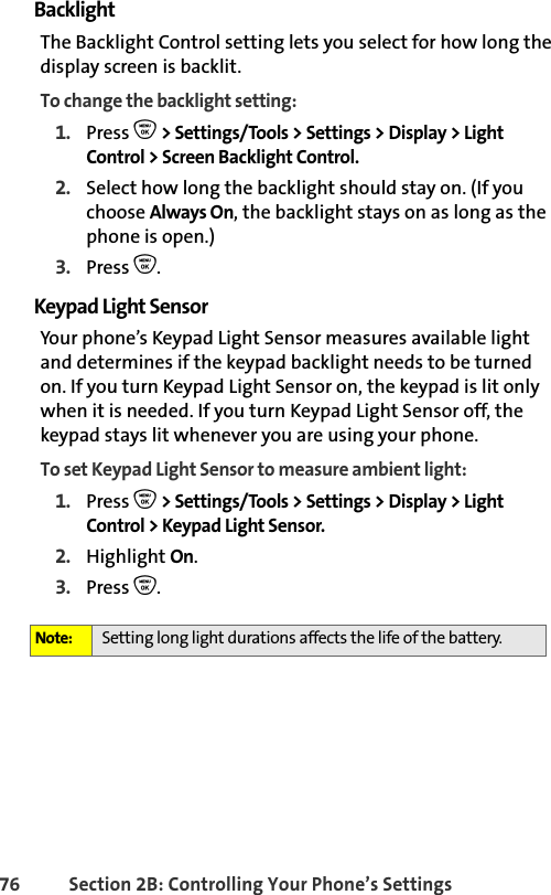 76 Section 2B: Controlling Your Phone’s SettingsBacklightThe Backlight Control setting lets you select for how long the display screen is backlit. To change the backlight setting:1. Press O &gt; Settings/Tools &gt; Settings &gt; Display &gt; Light Control &gt; Screen Backlight Control.2. Select how long the backlight should stay on. (If you choose Always On, the backlight stays on as long as the phone is open.)3. Press O.Keypad Light SensorYour phone’s Keypad Light Sensor measures available light and determines if the keypad backlight needs to be turned on. If you turn Keypad Light Sensor on, the keypad is lit only when it is needed. If you turn Keypad Light Sensor off, the keypad stays lit whenever you are using your phone.To set Keypad Light Sensor to measure ambient light:1. Press O &gt; Settings/Tools &gt; Settings &gt; Display &gt; Light Control &gt; Keypad Light Sensor.2. Highlight On.3. Press O.Note: Setting long light durations affects the life of the battery.
