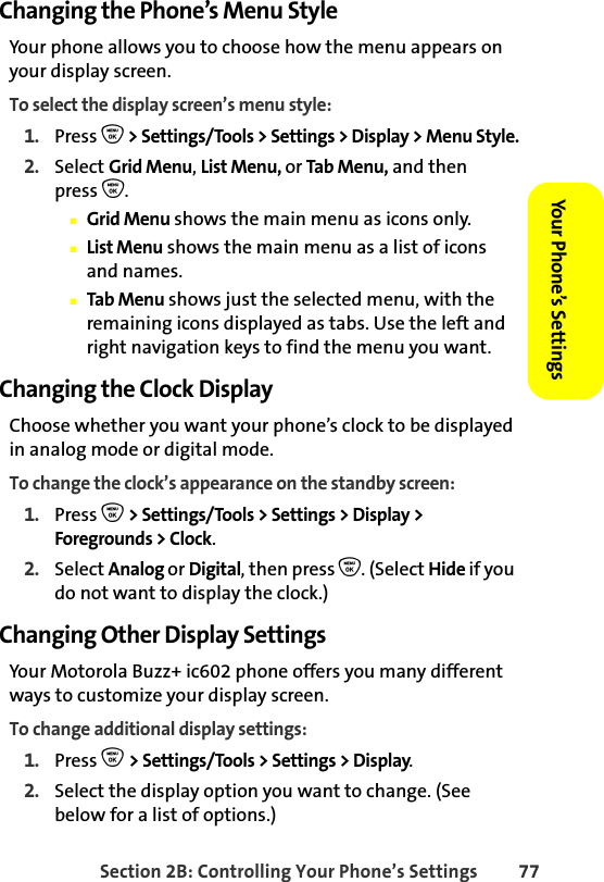 Section 2B: Controlling Your Phone’s Settings 77Your Phone’s SettingsYour Phone’s SettingsChanging the Phone’s Menu StyleYour phone allows you to choose how the menu appears on your display screen.To select the display screen’s menu style:1. Press O &gt; Settings/Tools &gt; Settings &gt; Display &gt; Menu Style.2. Select Grid Menu, List Menu, or Tab Menu, and thenpress O.䡲Grid Menu shows the main menu as icons only.䡲List Menu shows the main menu as a list of icons and names.䡲Tab Menu shows just the selected menu, with the remaining icons displayed as tabs. Use the left and right navigation keys to find the menu you want.Changing the Clock DisplayChoose whether you want your phone’s clock to be displayed in analog mode or digital mode.To change the clock’s appearance on the standby screen:1. Press O &gt; Settings/Tools &gt; Settings &gt; Display &gt; Foregrounds &gt; Clock.2. Select Analog or Digital, then press O. (Select Hide if you do not want to display the clock.)Changing Other Display SettingsYour Motorola Buzz+ ic602 phone offers you many different ways to customize your display screen. To change additional display settings:1. Press O &gt; Settings/Tools &gt; Settings &gt; Display.2. Select the display option you want to change. (See below for a list of options.) 