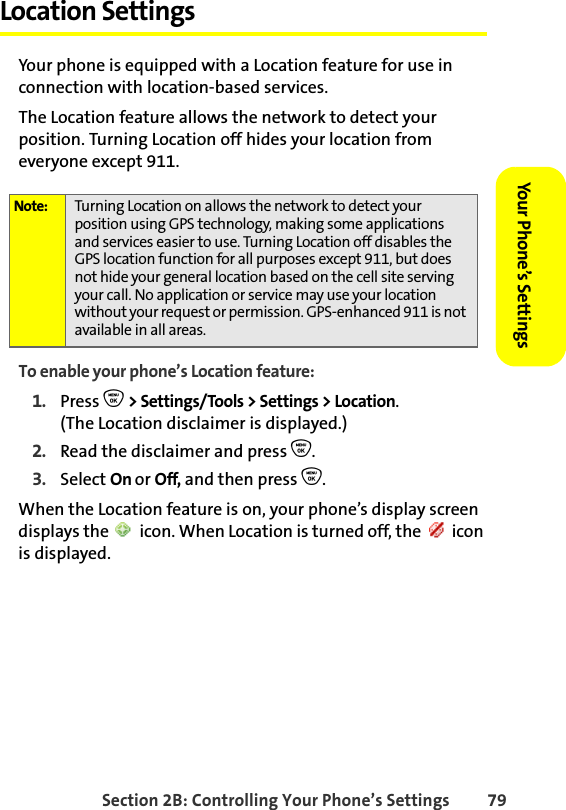 Section 2B: Controlling Your Phone’s Settings 79Your Phone’s SettingsYour Phone’s SettingsLocation SettingsYour phone is equipped with a Location feature for use in connection with location-based services.The Location feature allows the network to detect your position. Turning Location off hides your location from everyone except 911.To enable your phone’s Location feature:1. Press O &gt; Settings/Tools &gt; Settings &gt; Location.(The Location disclaimer is displayed.)2. Read the disclaimer and press O.3. Select On or Off, and then press O.When the Location feature is on, your phone’s display screen displays the   icon. When Location is turned off, the   icon is displayed.Note: Turning Location on allows the network to detect your position using GPS technology, making some applications and services easier to use. Turning Location off disables the GPS location function for all purposes except 911, but does not hide your general location based on the cell site serving your call. No application or service may use your location without your request or permission. GPS-enhanced 911 is not available in all areas.