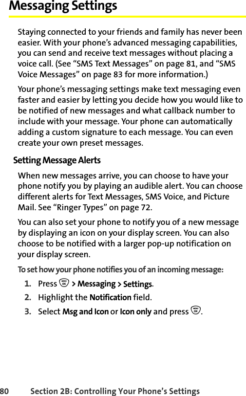 80 Section 2B: Controlling Your Phone’s SettingsMessaging SettingsStaying connected to your friends and family has never been easier. With your phone’s advanced messaging capabilities, you can send and receive text messages without placing a voice call. (See “SMS Text Messages” on page 81, and “SMS Voice Messages” on page 83 for more information.) Your phone’s messaging settings make text messaging even faster and easier by letting you decide how you would like to be notified of new messages and what callback number to include with your message. Your phone can automatically adding a custom signature to each message. You can even create your own preset messages.Setting Message AlertsWhen new messages arrive, you can choose to have your phone notify you by playing an audible alert. You can choose different alerts for Text Messages, SMS Voice, and Picture Mail. See “Ringer Types” on page 72. You can also set your phone to notify you of a new message by displaying an icon on your display screen. You can also choose to be notified with a larger pop-up notification on your display screen.To set how your phone notifies you of an incoming message:1. Press O &gt; Messaging &gt; Settings.2. Highlight the Notification field. 3. Select Msg and Icon or Icon only and press O.