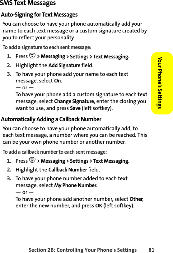 Section 2B: Controlling Your Phone’s Settings 81Your Phone’s SettingsYour Phone’s SettingsSMS Text MessagesAuto-Signing for Text MessagesYou can choose to have your phone automatically add your name to each text message or a custom signature created by you to reflect your personality. To add a signature to each sent message:1. Press O &gt; Messaging &gt; Settings &gt; Text Messaging.2. Highlight the Add Signature field. 3. To have your phone add your name to each text message, select On.— or —To have your phone add a custom signature to each text message, select Change Signature, enter the closing you want to use, and press Save (left softkey). Automatically Adding a Callback NumberYou can choose to have your phone automatically add, to each text message, a number where you can be reached. This can be your own phone number or another number.   To add a callback number to each sent message:1. Press O &gt; Messaging &gt; Settings &gt; Text Messaging.2. Highlight the Callback Number field. 3. To have your phone number added to each text message, select My Phone Number.— or —To have your phone add another number, select Other, enter the new number, and press OK (left softkey). 