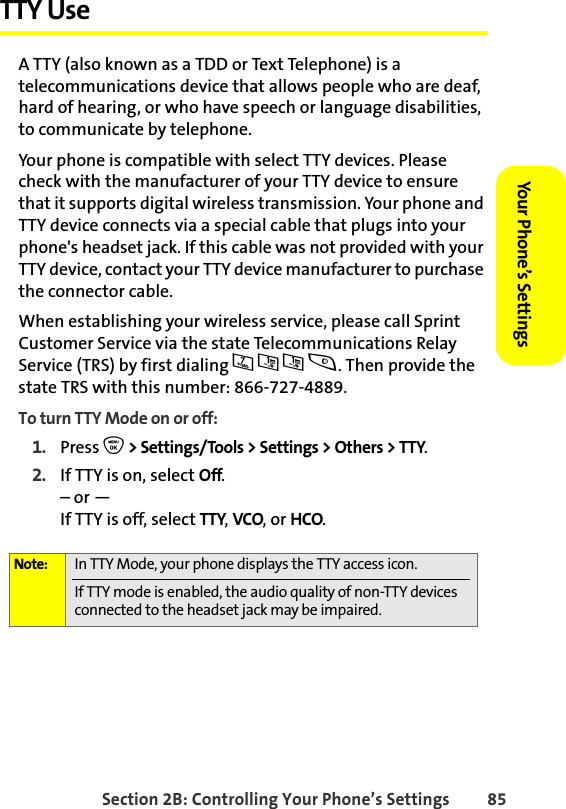 Section 2B: Controlling Your Phone’s Settings 85Your Phone’s SettingsYour Phone’s SettingsTTY Use A TTY (also known as a TDD or Text Telephone) is a telecommunications device that allows people who are deaf, hard of hearing, or who have speech or language disabilities, to communicate by telephone.Your phone is compatible with select TTY devices. Please check with the manufacturer of your TTY device to ensure that it supports digital wireless transmission. Your phone and TTY device connects via a special cable that plugs into your phone&apos;s headset jack. If this cable was not provided with your TTY device, contact your TTY device manufacturer to purchase the connector cable.When establishing your wireless service, please call Sprint Customer Service via the state Telecommunications Relay Service (TRS) by first dialing 711s. Then provide the state TRS with this number: 866-727-4889.To turn TTY Mode on or off:1. Press O &gt; Settings/Tools &gt; Settings &gt; Others &gt; TTY.2. If TTY is on, select Off.– or —If TTY is off, select TTY, VCO, or HCO.Note: In TTY Mode, your phone displays the TTY access icon. If TTY mode is enabled, the audio quality of non-TTY devices connected to the headset jack may be impaired.