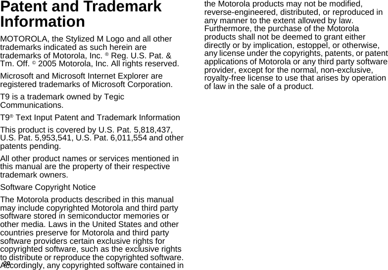 20Patent and Trademark InformationMOTOROLA, the Stylized M Logo and all other trademarks indicated as such herein are trademarks of Motorola, Inc. ® Reg. U.S. Pat. &amp; Tm. Off. © 2005 Motorola, Inc. All rights reserved. Microsoft and Microsoft Internet Explorer are registered trademarks of Microsoft Corporation.T9 is a trademark owned by Tegic Communications.T9® Text Input Patent and Trademark InformationThis product is covered by U.S. Pat. 5,818,437, U.S. Pat. 5,953,541, U.S. Pat. 6,011,554 and other patents pending.All other product names or services mentioned in this manual are the property of their respective trademark owners.Software Copyright NoticeThe Motorola products described in this manual may include copyrighted Motorola and third party software stored in semiconductor memories or other media. Laws in the United States and other countries preserve for Motorola and third party software providers certain exclusive rights for copyrighted software, such as the exclusive rights to distribute or reproduce the copyrighted software. Accordingly, any copyrighted software contained in the Motorola products may not be modified, reverse-engineered, distributed, or reproduced in any manner to the extent allowed by law. Furthermore, the purchase of the Motorola products shall not be deemed to grant either directly or by implication, estoppel, or otherwise, any license under the copyrights, patents, or patent applications of Motorola or any third party software provider, except for the normal, non-exclusive, royalty-free license to use that arises by operation of law in the sale of a product.