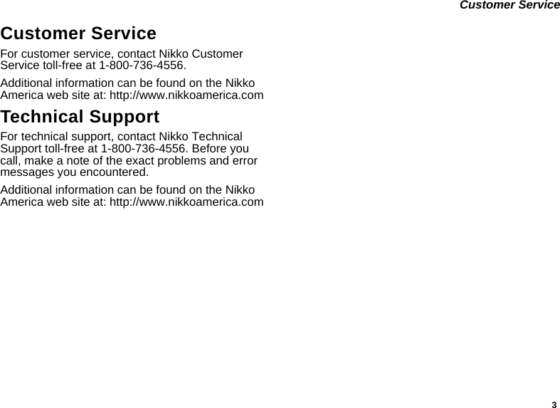 3 Customer ServiceCustomer ServiceFor customer service, contact Nikko Customer Service toll-free at 1-800-736-4556.Additional information can be found on the Nikko America web site at: http://www.nikkoamerica.com Technical SupportFor technical support, contact Nikko Technical Support toll-free at 1-800-736-4556. Before you call, make a note of the exact problems and error messages you encountered.Additional information can be found on the Nikko America web site at: http://www.nikkoamerica.com 