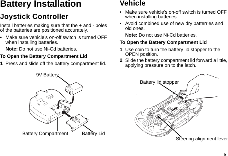 9Battery InstallationJoystick ControllerInstall batteries making sure that the + and - poles of the batteries are positioned accurately.•Make sure vehicle&apos;s on-off switch is turned OFF when installing batteries.Note: Do not use Ni-Cd batteries.To Open the Battery Compartment Lid1Press and slide off the battery compartment lid.Vehicle•Make sure vehicle&apos;s on-off switch is turned OFF when installing batteries.•Avoid combined use of new dry batterries and old ones.Note: Do not use Ni-Cd batteries.To Open the Battery Compartment Lid1Use coin to turn the battery lid stopper to the OPEN position.2Slide the battery compartment lid forward a little, applying pressure on to the latch.Battery Lid9V BatteryBattery CompartmentBattery lid stopperSteering alignment lever