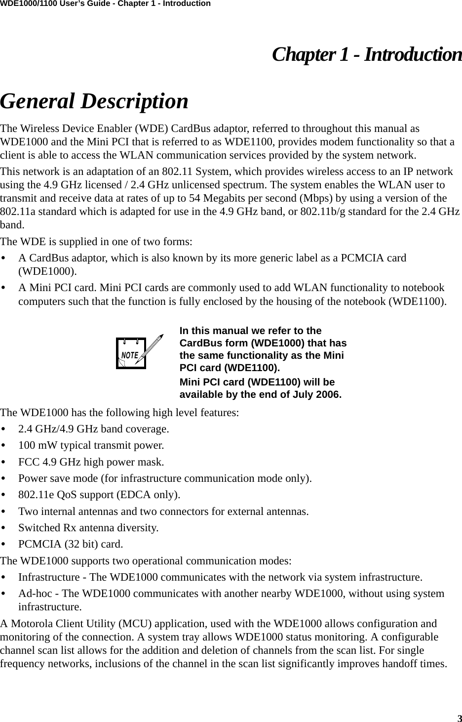 3WDE1000/1100 User’s Guide - Chapter 1 - IntroductionChapter 1 - IntroductionGeneral DescriptionThe Wireless Device Enabler (WDE) CardBus adaptor, referred to throughout this manual as WDE1000 and the Mini PCI that is referred to as WDE1100, provides modem functionality so that a client is able to access the WLAN communication services provided by the system network.This network is an adaptation of an 802.11 System, which provides wireless access to an IP network using the 4.9 GHz licensed / 2.4 GHz unlicensed spectrum. The system enables the WLAN user to transmit and receive data at rates of up to 54 Megabits per second (Mbps) by using a version of the 802.11a standard which is adapted for use in the 4.9 GHz band, or 802.11b/g standard for the 2.4 GHz band.The WDE is supplied in one of two forms: •A CardBus adaptor, which is also known by its more generic label as a PCMCIA card (WDE1000). •A Mini PCI card. Mini PCI cards are commonly used to add WLAN functionality to notebook computers such that the function is fully enclosed by the housing of the notebook (WDE1100).The WDE1000 has the following high level features:•2.4 GHz/4.9 GHz band coverage.•100 mW typical transmit power.•FCC 4.9 GHz high power mask.•Power save mode (for infrastructure communication mode only).•802.11e QoS support (EDCA only).•Two internal antennas and two connectors for external antennas.•Switched Rx antenna diversity.•PCMCIA (32 bit) card.The WDE1000 supports two operational communication modes:•Infrastructure - The WDE1000 communicates with the network via system infrastructure.•Ad-hoc - The WDE1000 communicates with another nearby WDE1000, without using system infrastructure.A Motorola Client Utility (MCU) application, used with the WDE1000 allows configuration and monitoring of the connection. A system tray allows WDE1000 status monitoring. A configurable channel scan list allows for the addition and deletion of channels from the scan list. For single frequency networks, inclusions of the channel in the scan list significantly improves handoff times.In this manual we refer to the CardBus form (WDE1000) that has the same functionality as the Mini PCI card (WDE1100).Mini PCI card (WDE1100) will be available by the end of July 2006.NOTE