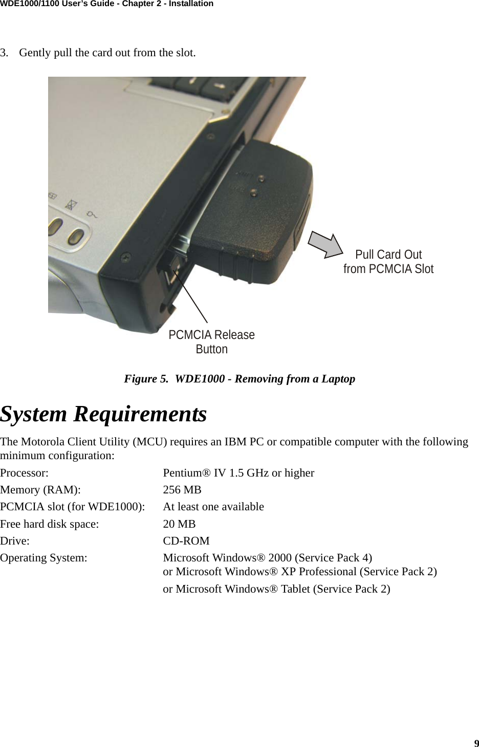 9WDE1000/1100 User’s Guide - Chapter 2 - Installation3. Gently pull the card out from the slot.Figure 5.  WDE1000 - Removing from a LaptopSystem RequirementsThe Motorola Client Utility (MCU) requires an IBM PC or compatible computer with the following minimum configuration:Processor: Pentium® IV 1.5 GHz or higherMemory (RAM): 256 MBPCMCIA slot (for WDE1000): At least one availableFree hard disk space: 20 MBDrive: CD-ROMOperating System: Microsoft Windows® 2000 (Service Pack 4) or Microsoft Windows® XP Professional (Service Pack 2)or Microsoft Windows® Tablet (Service Pack 2)PCMCIA ReleaseButtonPull Card Outfrom PCMCIA Slot