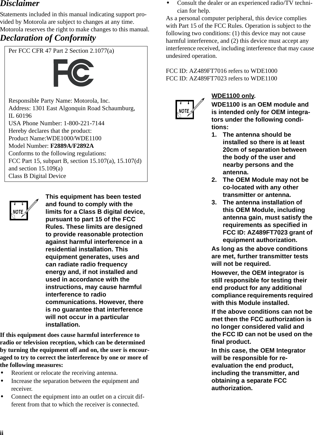 iiDisclaimerStatements included in this manual indicating support pro-vided by Motorola are subject to changes at any time. Motorola reserves the right to make changes to this manual.Declaration of ConformityIf this equipment does cause harmful interference to radio or television reception, which can be determined by turning the equipment off and on, the user is encour-aged to try to correct the interference by one or more of the following measures:•Reorient or relocate the receiving antenna.•Increase the separation between the equipment and receiver.•Connect the equipment into an outlet on a circuit dif-ferent from that to which the receiver is connected.•Consult the dealer or an experienced radio/TV techni-cian for help.As a personal computer peripheral, this device complies with Part 15 of the FCC Rules. Operation is subject to the following two conditions: (1) this device may not cause harmful interference, and (2) this device must accept any interference received, including interference that may cause undesired operation.FCC ID: AZ489FT7016 refers to WDE1000FCC ID: AZ489FT7023 refers to WDE1100Per FCC CFR 47 Part 2 Section 2.1077(a)Responsible Party Name: Motorola, Inc.Address: 1301 East Algonquin Road Schaumburg, IL 60196 USA Phone Number: 1-800-221-7144Hereby declares that the product:Product Name:WDE1000/WDE1100Model Number: F2889A/F2892AConforms to the following regulations:FCC Part 15, subpart B, section 15.107(a), 15.107(d) and section 15.109(a)Class B Digital DeviceThis equipment has been tested and found to comply with the limits for a Class B digital device, pursuant to part 15 of the FCC Rules. These limits are designed to provide reasonable protection against harmful interference in a residential installation. This equipment generates, uses and can radiate radio frequency energy and, if not installed and used in accordance with the instructions, may cause harmful interference to radio communications. However, there is no guarantee that interference will not occur in a particular installation.NOTEWDE1100 only.WDE1100 is an OEM module and is intended only for OEM integra-tors under the following condi-tions:1. The antenna should be installed so there is at least 20cm of separation between the body of the user and nearby persons and the antenna.2. The OEM Module may not be co-located with any other transmitter or antenna.3. The antenna installation of this OEM Module, including antenna gain, must satisfy the requirements as specified in FCC ID: AZ489FT7023 grant of equipment authorization.As long as the above conditions are met, further transmitter tests will not be required. However, the OEM integrator is still responsible for testing their end product for any additional compliance requirements required with this Module installed.If the above conditions can not be met then the FCC authorization is no longer considered valid and the FCC ID can not be used on the final product.In this case, the OEM Integrator will be responsible for re-evaluation the end product, including the transmitter, and obtaining a separate FCC authorization.NOTE