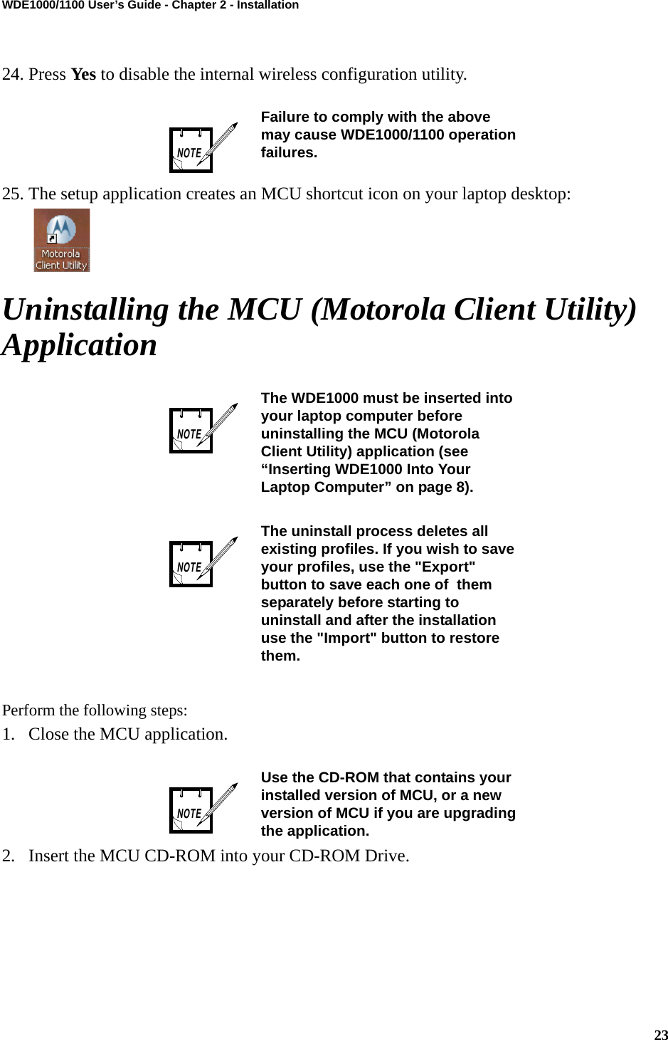 23WDE1000/1100 User’s Guide - Chapter 2 - Installation24. Press Yes to disable the internal wireless configuration utility.25. The setup application creates an MCU shortcut icon on your laptop desktop: Uninstalling the MCU (Motorola Client Utility) ApplicationPerform the following steps:1. Close the MCU application.2. Insert the MCU CD-ROM into your CD-ROM Drive.Failure to comply with the above may cause WDE1000/1100 operation failures.The WDE1000 must be inserted into your laptop computer before uninstalling the MCU (Motorola Client Utility) application (see “Inserting WDE1000 Into Your Laptop Computer” on page 8).The uninstall process deletes all existing profiles. If you wish to save your profiles, use the &quot;Export&quot; button to save each one of  them separately before starting to uninstall and after the installation use the &quot;Import&quot; button to restore them.Use the CD-ROM that contains your installed version of MCU, or a new version of MCU if you are upgrading the application.NOTENOTENOTENOTE