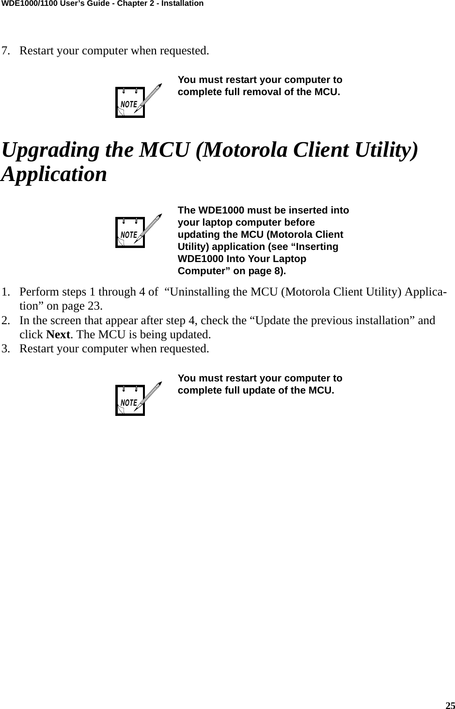 25WDE1000/1100 User’s Guide - Chapter 2 - Installation7. Restart your computer when requested.Upgrading the MCU (Motorola Client Utility) Application1. Perform steps 1 through 4 of  “Uninstalling the MCU (Motorola Client Utility) Applica-tion” on page 23.2. In the screen that appear after step 4, check the “Update the previous installation” and click Next. The MCU is being updated.3. Restart your computer when requested.You must restart your computer to complete full removal of the MCU.The WDE1000 must be inserted into your laptop computer before updating the MCU (Motorola Client Utility) application (see “Inserting WDE1000 Into Your Laptop Computer” on page 8).You must restart your computer to complete full update of the MCU.NOTENOTENOTE