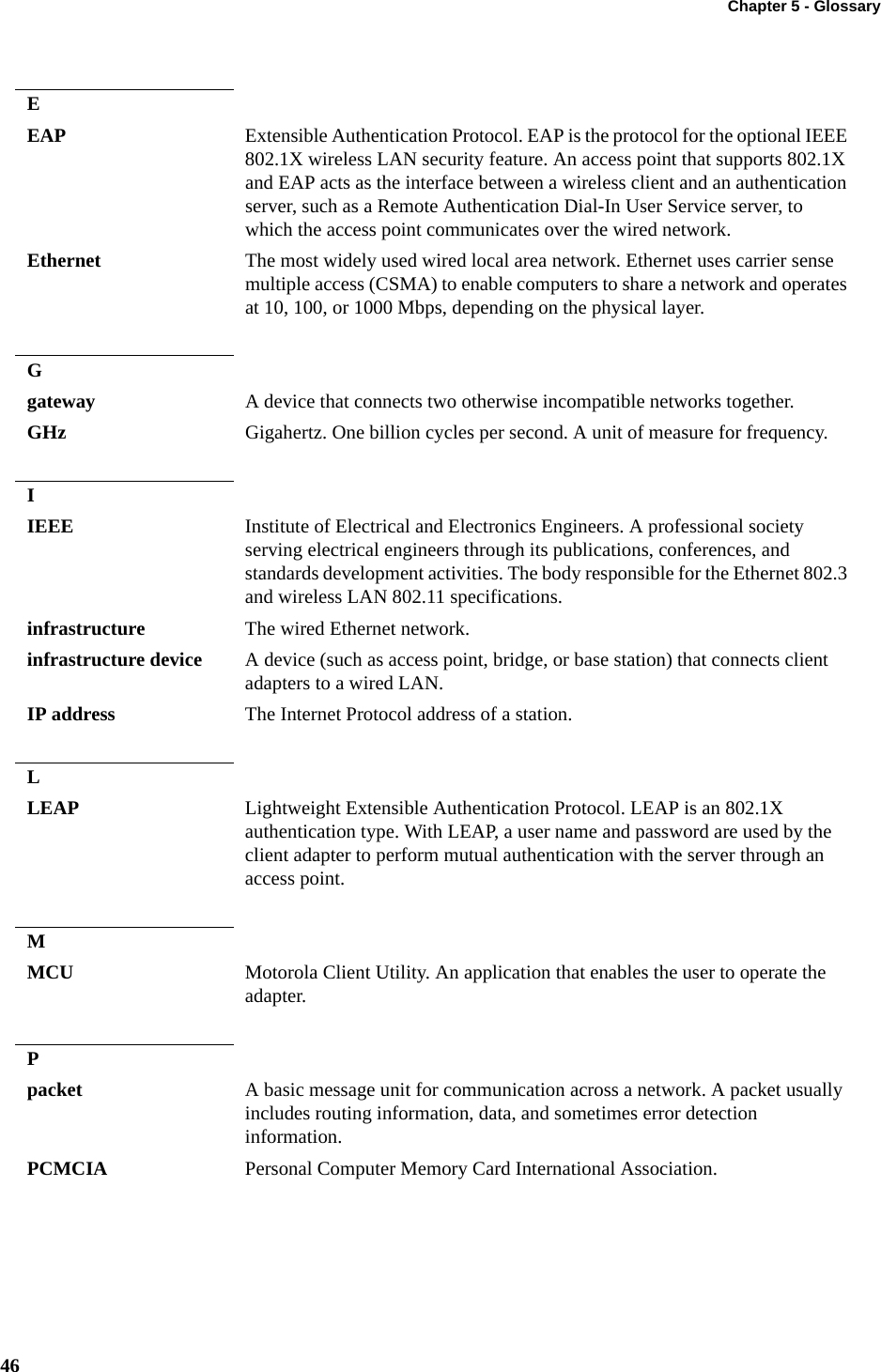 Chapter 5 - Glossary46EEAP Extensible Authentication Protocol. EAP is the protocol for the optional IEEE 802.1X wireless LAN security feature. An access point that supports 802.1X and EAP acts as the interface between a wireless client and an authentication server, such as a Remote Authentication Dial-In User Service server, to which the access point communicates over the wired network.Ethernet The most widely used wired local area network. Ethernet uses carrier sense multiple access (CSMA) to enable computers to share a network and operates at 10, 100, or 1000 Mbps, depending on the physical layer.Ggateway A device that connects two otherwise incompatible networks together.GHz Gigahertz. One billion cycles per second. A unit of measure for frequency.IIEEE Institute of Electrical and Electronics Engineers. A professional society serving electrical engineers through its publications, conferences, and standards development activities. The body responsible for the Ethernet 802.3 and wireless LAN 802.11 specifications.infrastructure The wired Ethernet network.infrastructure device A device (such as access point, bridge, or base station) that connects client adapters to a wired LAN.IP address The Internet Protocol address of a station.LLEAP Lightweight Extensible Authentication Protocol. LEAP is an 802.1X authentication type. With LEAP, a user name and password are used by the client adapter to perform mutual authentication with the server through an access point.MMCU Motorola Client Utility. An application that enables the user to operate the adapter.Ppacket A basic message unit for communication across a network. A packet usually includes routing information, data, and sometimes error detection information.PCMCIA Personal Computer Memory Card International Association.