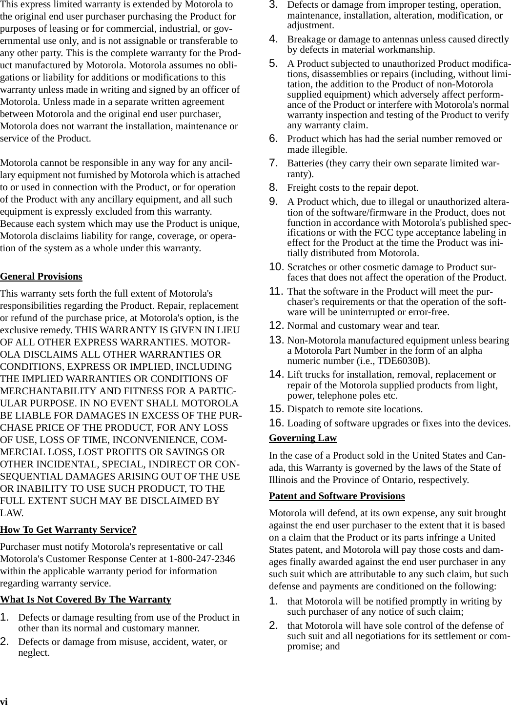 viThis express limited warranty is extended by Motorola to the original end user purchaser purchasing the Product for purposes of leasing or for commercial, industrial, or gov-ernmental use only, and is not assignable or transferable to any other party. This is the complete warranty for the Prod-uct manufactured by Motorola. Motorola assumes no obli-gations or liability for additions or modifications to this warranty unless made in writing and signed by an officer of Motorola. Unless made in a separate written agreement between Motorola and the original end user purchaser, Motorola does not warrant the installation, maintenance or service of the Product.Motorola cannot be responsible in any way for any ancil-lary equipment not furnished by Motorola which is attached to or used in connection with the Product, or for operation of the Product with any ancillary equipment, and all such equipment is expressly excluded from this warranty. Because each system which may use the Product is unique, Motorola disclaims liability for range, coverage, or opera-tion of the system as a whole under this warranty.General ProvisionsThis warranty sets forth the full extent of Motorola&apos;s responsibilities regarding the Product. Repair, replacement or refund of the purchase price, at Motorola&apos;s option, is the exclusive remedy. THIS WARRANTY IS GIVEN IN LIEU OF ALL OTHER EXPRESS WARRANTIES. MOTOR-OLA DISCLAIMS ALL OTHER WARRANTIES OR CONDITIONS, EXPRESS OR IMPLIED, INCLUDING THE IMPLIED WARRANTIES OR CONDITIONS OF MERCHANTABILITY AND FITNESS FOR A PARTIC-ULAR PURPOSE. IN NO EVENT SHALL MOTOROLA BE LIABLE FOR DAMAGES IN EXCESS OF THE PUR-CHASE PRICE OF THE PRODUCT, FOR ANY LOSS OF USE, LOSS OF TIME, INCONVENIENCE, COM-MERCIAL LOSS, LOST PROFITS OR SAVINGS OR OTHER INCIDENTAL, SPECIAL, INDIRECT OR CON-SEQUENTIAL DAMAGES ARISING OUT OF THE USE OR INABILITY TO USE SUCH PRODUCT, TO THE FULL EXTENT SUCH MAY BE DISCLAIMED BY LAW.How To Get Warranty Service?Purchaser must notify Motorola&apos;s representative or call Motorola&apos;s Customer Response Center at 1-800-247-2346 within the applicable warranty period for information regarding warranty service.What Is Not Covered By The Warranty1. Defects or damage resulting from use of the Product in other than its normal and customary manner.2. Defects or damage from misuse, accident, water, or neglect.3. Defects or damage from improper testing, operation, maintenance, installation, alteration, modification, or adjustment.4. Breakage or damage to antennas unless caused directly by defects in material workmanship.5. A Product subjected to unauthorized Product modifica-tions, disassemblies or repairs (including, without limi-tation, the addition to the Product of non-Motorola supplied equipment) which adversely affect perform-ance of the Product or interfere with Motorola&apos;s normal warranty inspection and testing of the Product to verify any warranty claim.6. Product which has had the serial number removed or made illegible.7. Batteries (they carry their own separate limited war-ranty).8. Freight costs to the repair depot.9. A Product which, due to illegal or unauthorized altera-tion of the software/firmware in the Product, does not function in accordance with Motorola&apos;s published spec-ifications or with the FCC type acceptance labeling in effect for the Product at the time the Product was ini-tially distributed from Motorola.10. Scratches or other cosmetic damage to Product sur-faces that does not affect the operation of the Product.11. That the software in the Product will meet the pur-chaser&apos;s requirements or that the operation of the soft-ware will be uninterrupted or error-free.12. Normal and customary wear and tear.13. Non-Motorola manufactured equipment unless bearing a Motorola Part Number in the form of an alpha numeric number (i.e., TDE6030B).14. Lift trucks for installation, removal, replacement or repair of the Motorola supplied products from light, power, telephone poles etc.15. Dispatch to remote site locations.16. Loading of software upgrades or fixes into the devices.Governing LawIn the case of a Product sold in the United States and Can-ada, this Warranty is governed by the laws of the State of Illinois and the Province of Ontario, respectively.Patent and Software ProvisionsMotorola will defend, at its own expense, any suit brought against the end user purchaser to the extent that it is based on a claim that the Product or its parts infringe a United States patent, and Motorola will pay those costs and dam-ages finally awarded against the end user purchaser in any such suit which are attributable to any such claim, but such defense and payments are conditioned on the following:1. that Motorola will be notified promptly in writing by such purchaser of any notice of such claim;2. that Motorola will have sole control of the defense of such suit and all negotiations for its settlement or com-promise; and