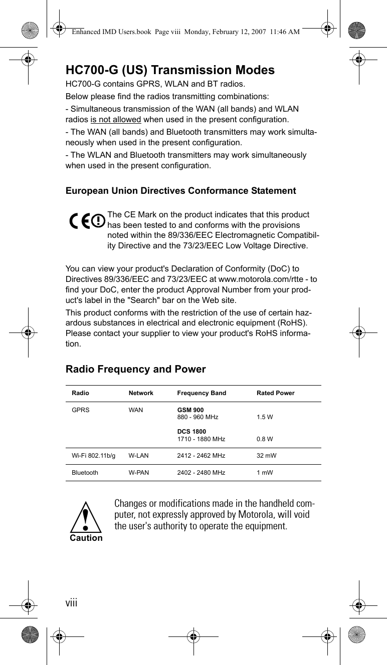 viiiHC700-G (US) Transmission ModesHC700-G contains GPRS, WLAN and BT radios.Below please find the radios transmitting combinations:- Simultaneous transmission of the WAN (all bands) and WLAN radios is not allowed when used in the present configuration.- The WAN (all bands) and Bluetooth transmitters may work simulta-neously when used in the present configuration. - The WLAN and Bluetooth transmitters may work simultaneously when used in the present configuration.European Union Directives Conformance StatementYou can view your product&apos;s Declaration of Conformity (DoC) to Directives 89/336/EEC and 73/23/EEC at www.motorola.com/rtte - to find your DoC, enter the product Approval Number from your prod-uct&apos;s label in the &quot;Search&quot; bar on the Web site. This product conforms with the restriction of the use of certain haz-ardous substances in electrical and electronic equipment (RoHS). Please contact your supplier to view your product&apos;s RoHS informa-tion.Radio Frequency and PowerThe CE Mark on the product indicates that this product has been tested to and conforms with the provisions noted within the 89/336/EEC Electromagnetic Compatibil-ity Directive and the 73/23/EEC Low Voltage Directive. Radio Network Frequency Band Rated PowerGPRS WAN GSM 900880 - 960 MHz DCS 18001710 - 1880 MHz1.5 W0.8 WWi-Fi 802.11b/g W-LAN  2412 - 2462 MHz  32 mWBluetooth W-PAN 2402 - 2480 MHz 1 mWChanges or modifications made in the handheld com-puter, not expressly approved by Motorola, will void the user&apos;s authority to operate the equipment.!CautionEnhanced IMD Users.book  Page viii  Monday, February 12, 2007  11:46 AM